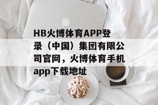 HB火博体育APP登录（中国）集团有限公司官网，火博体育手机app下载地址